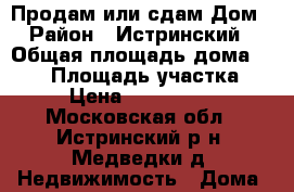 Продам или сдам Дом › Район ­ Истринский › Общая площадь дома ­ 108 › Площадь участка ­ 6 › Цена ­ 3 000 000 - Московская обл., Истринский р-н, Медведки д. Недвижимость » Дома, коттеджи, дачи продажа   . Московская обл.